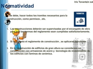 Iris Tonantzin sal

Normatividad
    Se debe, hacer todos los tramites necesarios para la
  construcción, como permisos , etc.



  1. Las construcciones deberán ser supervisadas por el encargado de obra
     para que las normas del reglamento sean cumplidas satisfactoriamente.



  2. Si se respeta el reglamento de construcción , se aplicaran sanciones .


  3. En la construcción de edificios de gran altura se considerara su
     construcción con armazones de acero y tecnología de revestimiento de
     los edificios con laminas de cerámica.
 