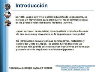 Introducción
    En 1950, Japón aún vivía la difícil situación de la posguerra, se
    iniciaba un movimiento para promover el reconocimiento social
    de los profesionales del diseño moderno japonés.


     Japón se vio en la necesidad de reconstruir ciudades después
     de que quedó muy devastado en la segunda guerra mundial

     Se introdujeron nuevas técnicas constructivas, materiales y
     estilos del Oeste de Japón, los cuales fueron teniendo un
     contraste más grande entre las nuevas estructuras de hormigón
     y acero contra la arquitectura tradicional japonesa




                                       http://www.geofisica.unam.mx/sismologia/app/webr
ROGELIO ALEJANDRO VAZQUEZ DUARTE               oot/files/ssn/1-SI-48-20110524172257-
                                               Informe_Final_Completo_130510.pdf
 