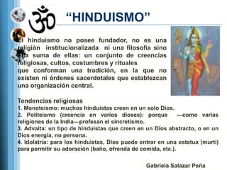 ―HINDUISMO‖
El hinduismo no posee fundador, no es una
religión institucionalizada ni una filosofía sino
una suma de ellas: un conjunto de creencias
religiosas, cultos, costumbres y rituales
que conforman una tradición, en la que no
existen ni órdenes sacerdotales que establezcan
una organización central.

Tendencias religiosas
1. Monoteísmo: muchos hinduistas creen en un solo Dios.
2. Politeísmo (creencia en varios dioses): porque           —como varias
religiones de la India—profesan el sincretismo.
3. Advaita: un tipo de hinduistas que creen en un Dios abstracto, o en un
Dios energía, no persona.
4. Idolatría: para los hinduistas, Dios puede entrar en una estatua (murti)
para permitir su adoración (baño, ofrenda de comida, etc.).

                                                Gabriela Salazar Peña
 
