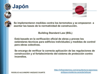 Japón

  Se implementaron medidas contra los terremotos y se empezaron a
  asentar las bases de la normatividad de construcción.

                         Building Standard Law (BSL)

   Está basado en la verificación oficial de obras y provee los
   estándares técnicos para edificios individuales y medidas de control
   para obras colectivas.

   Se encarga de verificar la correcta aplicación de las regulaciones de
   construcción y el fortalecimiento del sistema de protección contra
   incendios.




                                     http://infoandamios.com/arquitectura-japonesa-
ROGELIO ALEJANDRO VAZQUEZ DUARTE              antigua-moderna-caracteristicas/
 