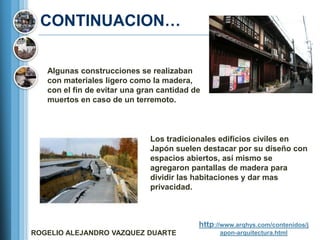 CONTINUACION…

   Algunas construcciones se realizaban
   con materiales ligero como la madera,
   con el fin de evitar una gran cantidad de
   muertos en caso de un terremoto.



                              Los tradicionales edificios civiles en
                              Japón suelen destacar por su diseño con
                              espacios abiertos, así mismo se
                              agregaron pantallas de madera para
                              dividir las habitaciones y dar mas
                              privacidad.



                                           http://www.arqhys.com/contenidos/j
ROGELIO ALEJANDRO VAZQUEZ DUARTE                 apon-arquitectura.html
 