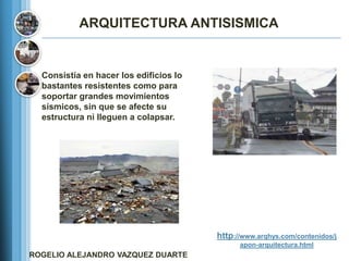 ARQUITECTURA ANTISISMICA


  Consistía en hacer los edificios lo
  bastantes resistentes como para
  soportar grandes movimientos
  sísmicos, sin que se afecte su
  estructura ni lleguen a colapsar.




                                        http://www.arqhys.com/contenidos/j
                                              apon-arquitectura.html
ROGELIO ALEJANDRO VAZQUEZ DUARTE
 