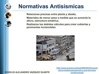 Normativas Antisísmicas
               Relaciones precisas entre planta y alzado,
               Materiales de menor peso a medida que se aumenta la
               altura, estructura simétrica.
               Realizarse los debidos cálculos para crear cubiertas y
               pavimentos horizontales




                                        http://www.arqred.mx/blog/2009/06/03/arquite
                                          ctura-modernista-japones-y-sus-tecnicas-
ROGELIO ALEJANDRO VAZQUEZ DUARTE                       constructivas/
 