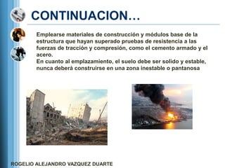 CONTINUACION…
        Emplearse materiales de construcción y módulos base de la
        estructura que hayan superado pruebas de resistencia a las
        fuerzas de tracción y compresión, como el cemento armado y el
        acero.
        En cuanto al emplazamiento, el suelo debe ser solido y estable,
        nunca deberá construirse en una zona inestable o pantanosa




ROGELIO ALEJANDRO VAZQUEZ DUARTE
 