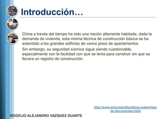 Introducción…

     China a través del tiempo ha sido una nación altamente habitada, dada la
     demanda de vivienda, esta misma técnica de construcción básica se ha
     extendido a los grandes edificios de varios pisos de apartamentos
     Sin embargo, su seguridad sísmica sigue siendo cuestionable,
     especialmente con la facilidad con que se tenia para construir sin que se
     llevara un registro de construcción.




                                             http://www.eird.org/cd/building-codes/lista-
                                                        de-documentos.html
ROGELIO ALEJANDRO VAZQUEZ DUARTE
 