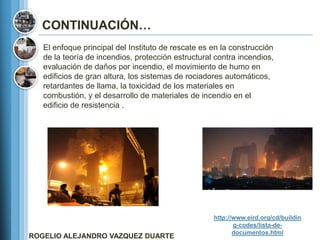 CONTINUACIÓN…
   El enfoque principal del Instituto de rescate es en la construcción
   de la teoría de incendios, protección estructural contra incendios,
   evaluación de daños por incendio, el movimiento de humo en
   edificios de gran altura, los sistemas de rociadores automáticos,
   retardantes de llama, la toxicidad de los materiales en
   combustión, y el desarrollo de materiales de incendio en el
   edificio de resistencia .




                                                    http://www.eird.org/cd/buildin
                                                           g-codes/lista-de-
                                                           documentos.html
ROGELIO ALEJANDRO VAZQUEZ DUARTE
 