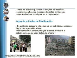 Todos los edificios y viviendas del país se deberían
          construir con base en los requerimientos mínimos de
          seguridad que se consignan en el reglamento.


          Leyes de la Ciudad de Planificación.

          - Se pretende apoyar la eficiencia de las actividades urbanas,
          lograr una agradable urbano
          medio ambiente, y crear paisajes urbanos mediante el
          establecimiento de usos del suelo urbano




ROGELIO ALEJANDRO VAZQUEZ DUARTE
 