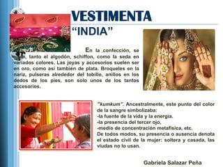 VESTIMENTA
                        ―INDIA‖
                              En  la confección, se
usan, tanto el algodón, schiffon, como la seda en
variados colores. Las joyas y accesorios suelen ser
en oro, como así también de plata. Broqueles en la
nariz, pulseras alrededor del tobillo, anillos en los
dedos de los pies, son solo unos de los tantos
accesorios.


                                   “kumkum”. Ancestralmente, este punto del color
                                   de la sangre simbolizaba:
                                   -la fuente de la vida y la energía.
                                   -la presencia del tercer ojo,
                                   -medio de concentración metafísica, etc.
                                   De todos modos, su presencia o ausencia denota
                                   el estado civil de la mujer: soltera y casada, las
                                   viudas no lo usan.


                                                        Gabriela Salazar Peña
 