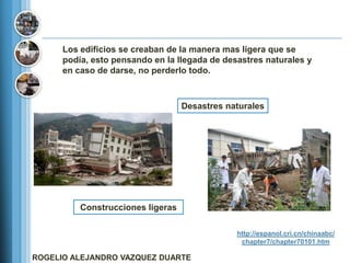 Los edificios se creaban de la manera mas ligera que se
      podía, esto pensando en la llegada de desastres naturales y
      en caso de darse, no perderlo todo.



                                   Desastres naturales




          Construcciones ligeras

                                               http://espanol.cri.cn/chinaabc/
                                                chapter7/chapter70101.htm

ROGELIO ALEJANDRO VAZQUEZ DUARTE
 