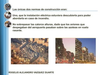 Las únicas dos normas de construcción eran:

  Uno, que la instalación eléctrica estuviera descubierta para poder
  abordarla en caso de incendio.

  No sobrepasar las catorce alturas, dado que los aviones que
  despegaban del aeropuerto pasaban sobre las azoteas en vuelo
  rasante.




ROGELIO ALEJANDRO VAZQUEZ DUARTE
 