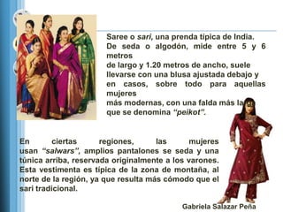 Saree o sari, una prenda típica de India.
                       De seda o algodón, mide entre 5 y 6
                       metros
                       de largo y 1.20 metros de ancho, suele
                       llevarse con una blusa ajustada debajo y
                       en casos, sobre todo para aquellas
                       mujeres
                       más modernas, con una falda más larga
                       que se denomina “peikot”.


En       ciertas      regiones,      las      mujeres
usan “salwars”, amplios pantalones se seda y una
túnica arriba, reservada originalmente a los varones.
Esta vestimenta es típica de la zona de montaña, al
norte de la región, ya que resulta más cómodo que el
sari tradicional.

                                           Gabriela Salazar Peña
 