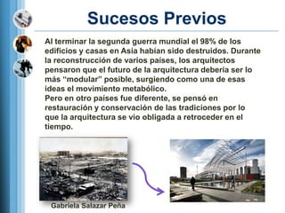 Sucesos Previos
Al terminar la segunda guerra mundial el 98% de los
edificios y casas en Asia habían sido destruidos. Durante
la reconstrucción de varios países, los arquitectos
pensaron que el futuro de la arquitectura debería ser lo
más ―modular‖ posible, surgiendo como una de esas
ideas el movimiento metabólico.
Pero en otro países fue diferente, se pensó en
restauración y conservación de las tradiciones por lo
que la arquitectura se vio obligada a retroceder en el
tiempo.




 Gabriela Salazar Peña
 