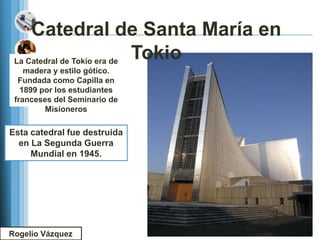 Catedral de Santa María en
 La Catedral de Tokio era de
                             Tokio
    madera y estilo gótico.
  Fundada como Capilla en
   1899 por los estudiantes
 franceses del Seminario de
         Misioneros

Esta catedral fue destruida
  en La Segunda Guerra
     Mundial en 1945.




Rogelio Vázquez
 