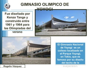 GIMNASIO OLIMPICO DE
                    YOYOGI
 Fue diseñado por
  Kenzo Tange y
 construido entre
 1961 y 1964 para
las Olimpiadas del
      verano



                             El Gimnasio Nacional
                                de Yoyogi es un
                              coliseo localizado en
                               el Parque Yoyogi,
                                en Tokio, que es
                             famoso por su diseño
                                 del techo de la
Rogelio Vázquez                    suspensión.
 