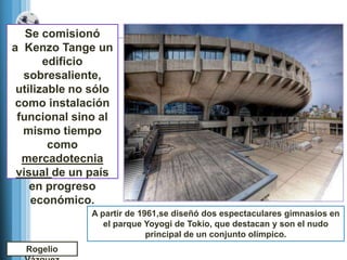 Se comisionó
a Kenzo Tange un
       edificio
  sobresaliente,
 utilizable no sólo
 como instalación
 funcional sino al
  mismo tiempo
        como
  mercadotecnia
 visual de un país
    en progreso
    económico.
               A partir de 1961,se diseñó dos espectaculares gimnasios en
                  el parque Yoyogi de Tokio, que destacan y son el nudo
                             principal de un conjunto olímpico.
  Rogelio
 