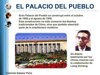 EL PALACIO DEL PUEBLO
          Gran Palacio del Pueblo se construyó entre el octubre
          de 1958 y el agosto de 1959.
          Esta construcción no sólo conserva los diseños
          tradicionales de China, sino que también absorbió
          parte de la arquitectura moderna.




                                                    Un diseño
                                                    totalmente por los
                                                    chinos mismos con
                                                    la colaboración de
                                                    Liang Sicheng.

Gabriela Salazar Peña
 