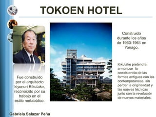 TOKOEN HOTEL
                               Construido
                            durante los años
                            de 1963-1964 en
                                Yonago.



                            Kikutake pretendía
                            armonizar la
                            coexistencia de las
    Fue construido          formas antiguas con las
   por el arquitecto        contemporáneas, sin
  kiyonori Kikutake,        perder la originalidad y
                            las nuevas técnicas
  reconocido por su
                            junto con la revolución
     trabajo en el          de nuevos materiales.
  estilo metabólico.


Gabriela Salazar Peña
 