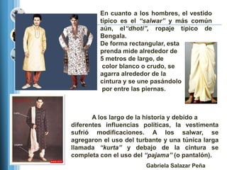 En cuanto a los hombres, el vestido
         típico es el “salwar” y más común
         aún, el“dhoti”, ropaje típico de
         Bengala.
         De forma rectangular, esta
         prenda mide alrededor de
         5 metros de largo, de
          color blanco o crudo, se
         agarra alrededor de la
         cintura y se une pasándolo
          por entre las piernas.



       A los largo de la historia y debido a
diferentes influencias políticas, la vestimenta
sufrió modificaciones. A los salwar, se
agregaron el uso del turbante y una túnica larga
llamada “kurta” y debajo de la cintura se
completa con el uso del “pajama” (o pantalón).
                        Gabriela Salazar Peña
 