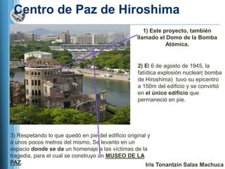Centro de Paz de Hiroshima
                                                    1) Este proyecto, también
                                                 llamado el Domo de la Bomba
                                                             Atómica.


                                                 2) El 6 de agosto de 1945, la
                                                 fatídica explosión nuclear( bomba
                                                 de Hiroshima) tuvo su epicentro
                                                 a 150m del edificio y se convirtió
                                                 en el único edificio que
                                                 permaneció en pie.




3) Respetando lo que quedó en pie del edificio original y
a unos pocos metros del mismo, Se levanto en un
espacio donde se da un homenaje a las víctimas de la
tragedia, para el cual se construyo un MUSEO DE LA
PAZ.                                                   Iris Tonantzin Salas Machuca
 