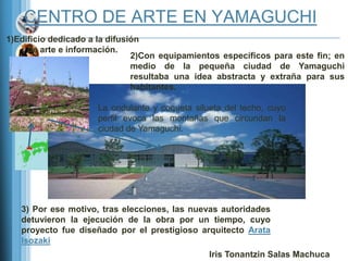 CENTRO DE ARTE EN YAMAGUCHI
1)Edificio dedicado a la difusión
     de arte e información.
                               2)Con equipamientos específicos para este fin; en
                               medio de la pequeña ciudad de Yamaguchi
                               resultaba una idea abstracta y extraña para sus
                               habitantes.

                     La ondulante y coqueta silueta del techo, cuyo
                     perfil evoca las montañas que circundan la
                     ciudad de Yamaguchi.




   3) Por ese motivo, tras elecciones, las nuevas autoridades
   detuvieron la ejecución de la obra por un tiempo, cuyo
   proyecto fue diseñado por el prestigioso arquitecto Arata
   Isozaki
                                                Iris Tonantzin Salas Machuca
 