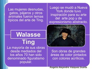 Luego se mudó a Nueva
Las mujeres desnudas,
                                 York donde tuvo
 gatos, pájaros y otros
                             inspiración para su arte
animales fueron temas
                                del arte pop y de
típicos del arte de Ting.
                            expresionismo abstracto.


     Walasse
      Ting
La mayoría de sus obras
   desde mediados del       Son obras de grandes
  los años 70 han sido      áreas de color pintados
denominado figuratismo       con colores acrílicos.
        popular.
                            Rogelio Alejandro Vázquez Duarte
 