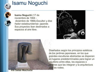 Isamu Noguchi

   Isamu Noguchi (17 de
   noviembre de 1904 -
    diciembre de 1988).Escultor y dise
   ñador estadounidense- japonés
   Sus proyectos iban destinados a
   espacios al aire libre.




                                   Diseñados según los principios estéticos
                                   de los jardines japoneses, en los que
                                   grandes esculturas abstractas se disponen
                                   en lugares predeterminados para lograr un
                                   equilibrio entre ellas, los espacios o
                                   jardines que las integran y la arquitectura
                                   que las rodea.
Iris Salas Machuca
 