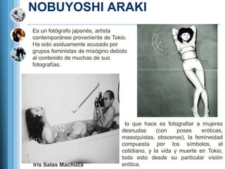 NOBUYOSHI ARAKI
Es un fotógrafo japonés, artista
contemporáneo proveniente de Tokio.
Ha sido asiduamente acusado por
grupos feministas de misógino debido
al contenido de muchas de sus
fotografías.




                                   lo que hace es fotografiar a mujeres
                                  desnudas      (con    poses    eróticas,
                                  masoquistas, obscenas), la femineidad
                                  compuesta por los símbolos, el
                                  cotidiano, y la vida y muerte en Tokio,
                                  todo esto desde su particular visión
Iris Salas Machuca                erótica.
 