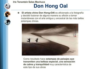 Iris Tonantzin Salas Machuca

                    Don Hong Oal
        El artista chino Don Hong-OAI es aficionado a la fotografía
        y decidió fusionar de alguna manera su afición a tomar
        instantáneas con el arte antiguo y ancestral de las más bellas
        estampas chinas.




          Como resultado hace estampas de paisajes que
          transmiten una belleza especial, una sensación
          de calma y tranquilidad muy característica de
          este tipo de sus obras
 