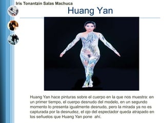 Iris Tonantzin Salas Machuca

                         Huang Yan




      Huang Yan hace pinturas sobre el cuerpo en la que nos muestra: en
      un primer tiempo, el cuerpo desnudo del modelo, en un segundo
      momento lo presenta igualmente desnudo, pero la mirada ya no es
      capturada por la desnudez, el ojo del espectador queda atrapado en
      los señuelos que Huang Yan pone ahí.
 