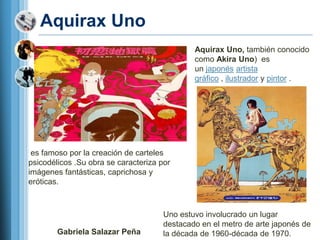 Aquirax Uno
                                              Aquirax Uno, también conocido
                                              como Akira Uno) es
                                              un japonés artista
                                              gráfico , ilustrador y pintor .




 es famoso por la creación de carteles
psicodélicos .Su obra se caracteriza por
imágenes fantásticas, caprichosa y
eróticas.



                                      Uno estuvo involucrado un lugar
                                      destacado en el metro de arte japonés de
        Gabriela Salazar Peña         la década de 1960-década de 1970.
 