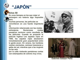 ―JAPÓN‖
Años 50
En unos tiempos en los que viajar al
extranjero era todavía algo imposible
para
muchas personas, las películas se
convirtieron en una fuente importante
de
información relacionada con las modas
extranjeras.       Numerosas      modas
pasajeras nacieron como resultado de
las películas. Cuando se proyectó la
película inglesa Los zapatos rojos en
1950, los zapatos rojos alcanzaron
inmediatamente gran popularidad entre
la gente joven. En verano, los hombres
vestían camisetas, camisas hawaianas y
gafas de sol, mientras que a las mujeres
se las veía
por la calle vistiendo pantalones cortos
con estampados de colores muy vivos.

                                           Gabriela Salazar Peña
 