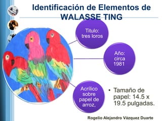 Identificación de Elementos de
        WALASSE TING
              Titulo:
            tres loros


                          Año:
                          circa
                          1981



           Acrílico      • Tamaño de
            sobre
           papel de        papel: 14.5 x
            arroz,         19.5 pulgadas.

              Rogelio Alejandro Vázquez Duarte
 