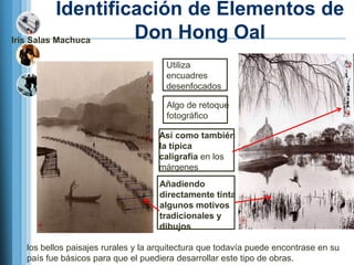 Identificación de Elementos de
Iris Salas Machuca  Don Hong Oal
                                    Utiliza
                                    encuadres
                                    desenfocados

                                    Algo de retoque
                                    fotográfico

                                  Así como también
                                  la típica
                                  caligrafía en los
                                  márgenes
                                  Añadiendo
                                  directamente tinta
                                  algunos motivos
                                  tradicionales y
                                  dibujos

 los bellos paisajes rurales y la arquitectura que todavía puede encontrase en su
 país fue básicos para que el puediera desarrollar este tipo de obras.
 