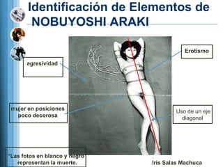 Identificación de Elementos de
        NOBUYOSHI ARAKI

                                           Erotismo

       agresividad




 mujer en posiciones                    Uso de un eje
   poco decorosa                          diagonal




―Las fotos en blanco y negro‖
   representan la muerte.       Iris Salas Machuca
 