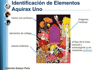 Identificación de Elementos
     Aquirax Uno
     Hecho con acrílicos
                                  imágenes
                                   eróticas



   elementos de collage


                            el flujo de la línea
                            sensual y
    colores brillantes
                            extravagante (y en
                            ocasiones grotesca




Gabriela Salazar Peña
 
