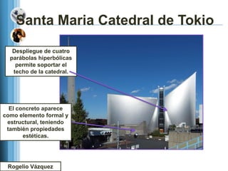 Santa Maria Catedral de Tokio

   Despliegue de cuatro
  parábolas hiperbólicas
    permite soportar el
   techo de la catedral.




  El concreto aparece
como elemento formal y
 estructural, teniendo
 también propiedades
       estéticas.




 Rogelio Vázquez
 
