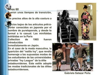 Años 60
Fueron unos tiempos de transición,
de
los precios altos de la alta costura a
los
precios bajos de los artículos prêt-à-
porter conocidos en japonés por el
nombre de puretaporute, y desde lo
formal a lo casual. Las minifaldas
exhibidas en la Paris
Collection     de      1965     fueron
introducidas
inmediatamente en Japón.
En el caso de la moda masculina, la
aparición del ―estilo Ivy‖, que rendía
homenaje a las supuestas modas de
los estudiantes de las universidades
privadas ―Ivy League‖ de la élite
estadounidense. Este estilo adoptó
las modas tradicionales de las élites
estadounidenses.
                                         Gabriela Salazar Peña
 