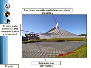 Las cubiertas están sostenidas por cables
                                   de acero.




 El manejo del
concreto como
elemento formal
  y estructural.




                               Columnas que
   Rogelio                      sobresalen .
 