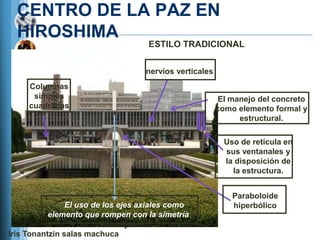 CENTRO DE LA PAZ EN
  HIROSHIMA
                                   ESTILO TRADICIONAL


                                   nervios verticales
     Columnas
      simples                                            El manejo del concreto
     cuadradas                                          como elemento formal y
                                                              estructural.

                                                          Uso de retícula en
                                                          sus ventanales y
                                                          la disposición de
                                                            la estructura.


                                                            Paraboloide
                El uso de los ejes axiales como             hiperbólico
           elemento que rompen con la simetría de
                          los objetos.
Iris Tonantzin salas machuca
 