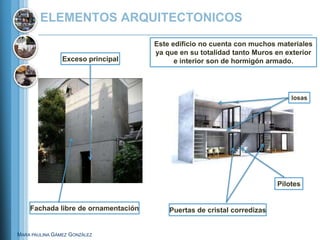ELEMENTOS ARQUITECTONICOS
                                     Este edificio no cuenta con muchos materiales
                                     ya que en su totalidad tanto Muros en exterior
                Exceso principal           e interior son de hormigón armado.




                                                                             losas




                                                                         Pilotes


    Fachada libre de ornamentación       Puertas de cristal corredizas


MARA PAULINA GÁMEZ GONZÁLEZ
 