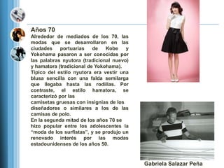 Años 70
Alrededor de mediados de los 70, las
modas que se desarrollaron en las
ciudades     portuarias   de   Kobe    y
Yokohama pasaron a ser conocidas por
las palabras nyutora (tradicional nuevo)
y hamatora (tradicional de Yokohama).
Típico del estilo nyutora era vestir una
blusa sencilla con una falda semilarga
que llegaba hasta las rodillas. Por
contraste, el estilo hamatora, se
caracterizó por las
camisetas gruesas con insignias de los
diseñadores o similares a los de las
camisas de polo.
En la segunda mitad de los años 70 se
hizo popular entre los adolescentes la
―moda de los surfistas‖, y se produjo un
renovado interés por las modas
estadounidenses de los años 50.



                                           Gabriela Salazar Peña
 