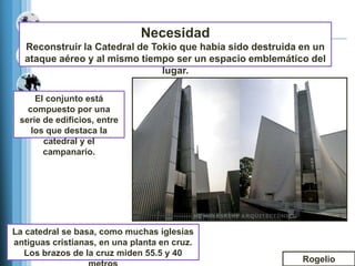 Necesidad
  Reconstruir la Catedral de Tokio que había sido destruida en un
  ataque aéreo y al mismo tiempo ser un espacio emblemático del
                               lugar.

     El conjunto está
   compuesto por una
 serie de edificios, entre
    los que destaca la
       catedral y el
       campanario.




La catedral se basa, como muchas iglesias
antiguas cristianas, en una planta en cruz.
   Los brazos de la cruz miden 55.5 y 40
                                                            Rogelio
 
