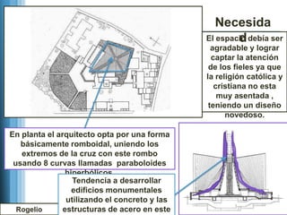 Necesida
                                                       d
                                               El espacio debía ser
                                                 agradable y lograr
                                                 captar la atención
                                                de los fieles ya que
                                               la religión católica y
                                                  cristiana no esta
                                                   muy asentada ,
                                                teniendo un diseño
                                                     novedoso.

En planta el arquitecto opta por una forma
   básicamente romboidal, uniendo los
   extremos de la cruz con este rombo
 usando 8 curvas llamadas paraboloides
                hiperbólicos.
                  Tendencia a desarrollar
                  edificios monumentales
                utilizando el concreto y las
  Rogelio      estructuras de acero en este
 
