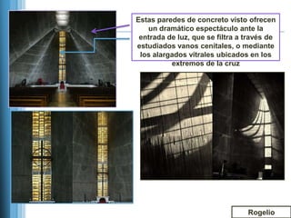 Estas paredes de concreto visto ofrecen
   un dramático espectáculo ante la
 entrada de luz, que se filtra a través de
estudiados vanos cenitales, o mediante
 los alargados vitrales ubicados en los
          extremos de la cruz




                                 Rogelio
 
