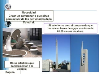 Necesidad
  Crear un campanario que sirva
para avisar de las actividades de la
             Catedral.
                                 Al exterior se creo el campanario que
                                remata en forma de aguja, una torre de
                                         61.68 metros de altura.




   Obras artisticas que
   complementan a la
        Catedral.
Rogelio
 