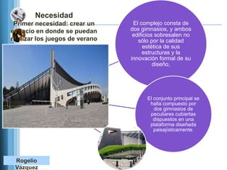 Necesidad
 Primer necesidad: crear un      El complejo consta de
espacio en donde se puedan      dos gimnasios, y ambos
                                 edificios sobresalen no
realizar los juegos de verano      sólo por la calidad
                                      estética de sus
                                     estructuras y la
                                innovación formal de su
                                          diseño,




                                      El conjunto principal se
                                       halla compuesto por
                                         dos gimnasios de
                                       peculiares cubiertas
                                         dispuestos en una
                                       plataforma diseñada
                                         paisajísticamente.




 Rogelio
 Vázquez
 