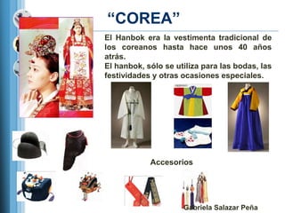 ―COREA‖
El Hanbok era la vestimenta tradicional de
los coreanos hasta hace unos 40 años
atrás.
El hanbok, sólo se utiliza para las bodas, las
festividades y otras ocasiones especiales.




            Accesorios




                     Gabriela Salazar Peña
 