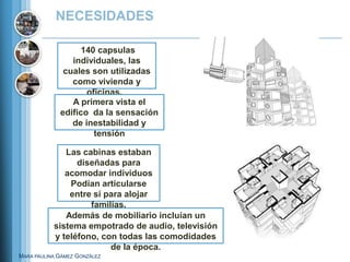 NECESIDADES

                   140 capsulas
                individuales, las
              cuales son utilizadas
                como vivienda y
                    oficinas.
                A primera vista el
             edifico da la sensación
                de inestabilidad y
                      tensión

              Las cabinas estaban
                 diseñadas para
              acomodar individuos
               Podían articularse
               entre sí para alojar
                    familias.
              Además de mobiliario incluían un
           sistema empotrado de audio, televisión
           y teléfono, con todas las comodidades
                         de la época.
MARA PAULINA GÁMEZ GONZÁLEZ
 