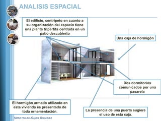 ANALISIS ESPACIAL

         El edificio, centrípeto en cuanto a
         su organización del espacio tiene
        una planta tripartita centrada en un
                  patio descubierto
                                                                Una caja de hormigón




                                                                   Dos dormitorios
                                                                 comunicados por una
                                                                      pasarela


El hormigón armado utilizado en
 esta vivienda es presentado de
      toda ornamentación.                      La presencia de una puerta sugiere
                                                       el uso de esta caja.
 MARA PAULINA GÁMEZ GONZÁLEZ
 