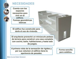 NECESIDADES
       Cuenta con los
          espacios
       necesarios para
          vivir en el
           edificio.
       Formas geométricas
              básicas


       El edifico fue construido para
          darle el uso de vivienda.

      El arquitecto provechó un minúsculo pedazo
      de terreno para construir una casa completa
      con cocina, baño, habitaciones y hasta sala
                       de juegos.

     A primera vista da la sensación de rigidez y
                                                    Forma sencilla
         por sus volumen el edificio tiene la
                                                    pero estética.
               apariencia de pesadez.
MARA PAULINA GÁMEZ GONZÁLEZ
 